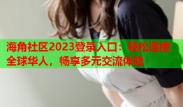 海角社区2023登录入口：轻松连接全球华人，畅享多元交流体验