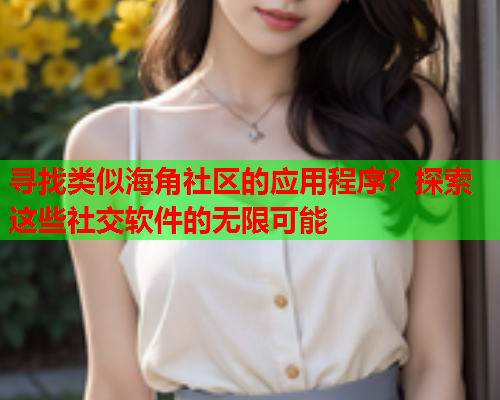 寻找类似海角社区的应用程序？探索这些社交软件的无限可能