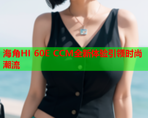 海角HI 60E CCM全新体验引领时尚潮流