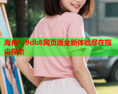 海角hj9db8网页版全新体验尽在指尖探索