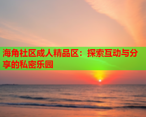 海角社区成人精品区：探索互动与分享的私密乐园