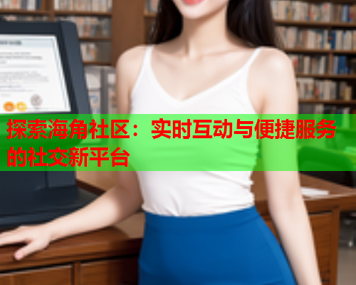 探索海角社区：实时互动与便捷服务的社交新平台