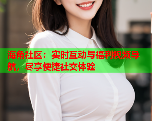 海角社区：实时互动与福利视频导航，尽享便捷社交体验