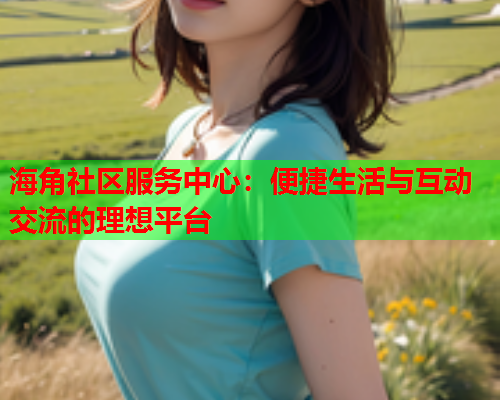 海角社区服务中心：便捷生活与互动交流的理想平台