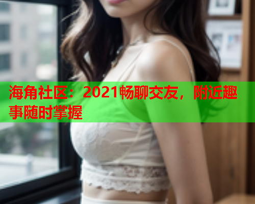 海角社区：2021畅聊交友，附近趣事随时掌握